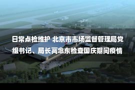 日常点检维护 北京市市场监督管理局党组书记、局长高念东检查国庆期间疫情防控和食品安全、特种设备安全保障工作