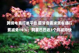 跨境电商打单平台 国常会要求货车通行费减免10％；阿里巴巴近3个月减持快狗打车；拼多多跨境电商平台单日下载量超亚马逊……