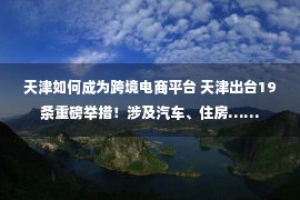 天津如何成为跨境电商平台 天津出台19条重磅举措！涉及汽车、住房……