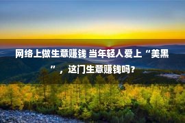 网络上做生意赚钱 当年轻人爱上“美黑”，这门生意赚钱吗？