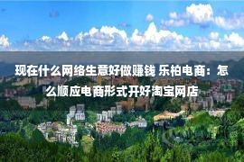 现在什么网络生意好做赚钱 乐柏电商：怎么顺应电商形式开好淘宝网店