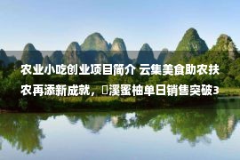 农业小吃创业项目简介 云集美食助农扶农再添新成就，琯溪蜜柚单日销售突破32万斤