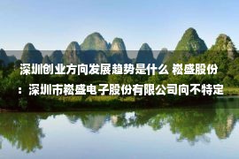 深圳创业方向发展趋势是什么 崧盛股份：深圳市崧盛电子股份有限公司向不特定对象发行可转换公司债券募集说明书摘要