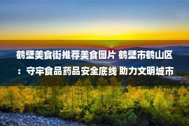 鹤壁美食街推荐美食图片 鹤壁市鹤山区：守牢食品药品安全底线 助力文明城市创建