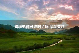 跨境电商已过时了吗 深度关注