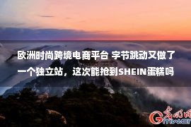 欧洲时尚跨境电商平台 字节跳动又做了一个独立站，这次能抢到SHEIN蛋糕吗？