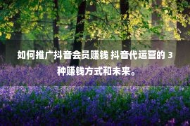 如何推广抖音会员赚钱 抖音代运营的 3 种赚钱方式和未来。