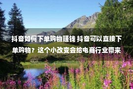 抖音如何下单购物赚钱 抖音可以直接下单购物？这个小改变会给电商行业带来多大能量？