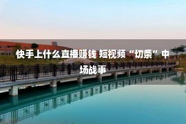 快手上什么直播赚钱 短视频“切条”中场战事