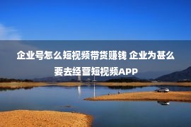 企业号怎么短视频带货赚钱 企业为甚么要去经营短视频APP