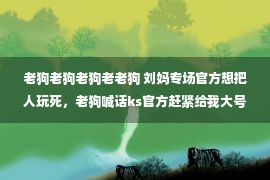 老狗老狗老狗老老狗 刘妈专场官方想把人玩死，老狗喊话ks官方赶紧给我大号放出来，三洋解释为啥没和高迪打拳击