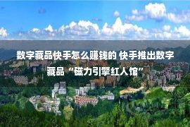 数字藏品快手怎么赚钱的 快手推出数字藏品“磁力引擎红人馆”