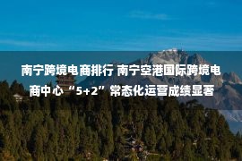 南宁跨境电商排行 南宁空港国际跨境电商中心“5+2”常态化运营成绩显著