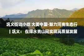 巩义街边小吃 大美中国·魅力河南生态行丨巩义： 在绿水青山间实现高质量发展