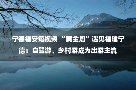 宁德福安短视频 “黄金周”遇见福建宁德：自驾游、乡村游成为出游主流