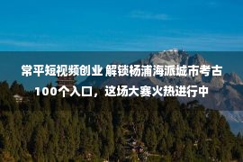 常平短视频创业 解锁杨浦海派城市考古100个入口，这场大赛火热进行中