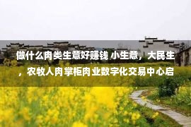 做什么肉类生意好赚钱 小生意，大民生，农牧人肉掌柜肉业数字化交易中心启动，赋能掌柜数字化转型升级