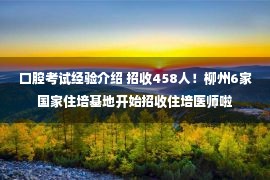 口腔考试经验介绍 招收458人！柳州6家国家住培基地开始招收住培医师啦