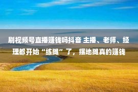 刷视频号直播赚钱吗抖音 主播、老师、经理都开始“练摊”了，摆地摊真的赚钱吗？