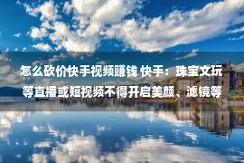 怎么砍价快手视频赚钱 快手：珠宝文玩等直播或短视频不得开启美颜、滤镜等功能