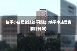 快手小店卖货赚钱不赚钱 (快手小店卖货能赚钱吗)