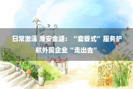 日常激活 淮安金湖：“套餐式”服务护航外贸企业“走出去”