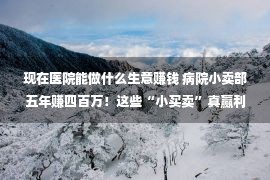 现在医院能做什么生意赚钱 病院小卖部五年赚四百万！这些“小买卖”真赢利！