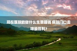 现在医院能做什么生意赚钱 病院门口卖啥最赢利？