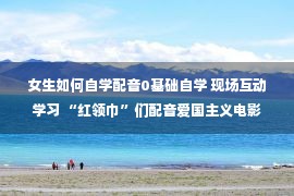 女生如何自学配音0基础自学 现场互动学习 “红领巾”们配音爱国主义电影