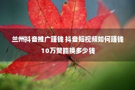 兰州抖音推广赚钱 抖音短视频如何赚钱 10万赞能换多少钱