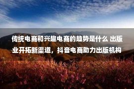 传统电商和兴趣电商的趋势是什么 出版业开拓新渠道，抖音电商助力出版机构图书销售