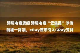 跨境电商货船 跨境电商“云集品”涉传销被一窝端，eBay宣布引入GPay支付选项