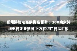 郑州跨境电商供货商 郑州：200余家跨境电商企业参展 上万种进口商品汇聚