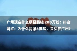 广州现在什么项目赚钱 200万粉！抖音网红：为什么我第8套房，会买在广州？