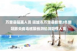 万荣县隔离人员 运城市万荣县新增2名新冠肺炎病毒核酸检测初筛阳性人员