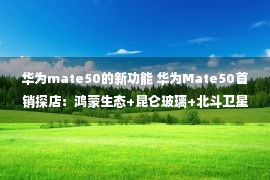 华为mate50的新功能 华为Mate50首销探店：鸿蒙生态+昆仑玻璃+北斗卫星通信满满黑科技！