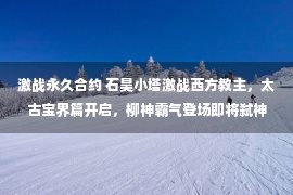 激战永久合约 石昊小塔激战西方教主，太古宝界篇开启，柳神霸气登场即将弑神