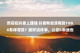 然后在抖音上赚钱 抖音粉丝没有到1000怎样带货？做好这件事，让你0粉丝也能变现赢利