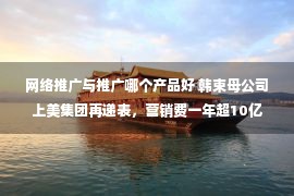 网络推广与推广哪个产品好 韩束母公司上美集团再递表，营销费一年超10亿