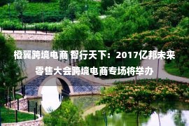 橙翼跨境电商 智行天下：2017亿邦未来零售大会跨境电商专场将举办