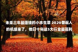 未来三年最赚钱的小本生意 2020普遍人的机缘来了，他日十年这5大行业最赢利！做好年入50万