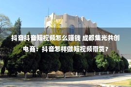 抖音抖音短视频怎么赚钱 成都集光共创电商：抖音怎样做短视频带货？