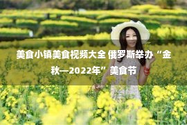 美食小镇美食视频大全 俄罗斯举办“金秋—2022年”美食节