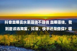 抖音直播卖水果赚钱不赚钱 直播赚钱，我到底该选淘宝、抖音、快手还是微信？哪个平台好？