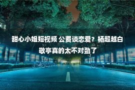 甜心小姐短视频 公费谈恋爱？杨超越白敬亭真的太不对劲了