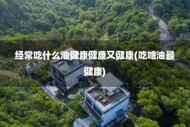 经常吃什么油健康健康又健康(吃啥油最健康)