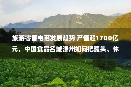 旅游零售电商发展趋势 产值超1700亿元，中国食品名城漳州如何把罐头、休闲食品做成千亿集群