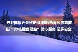 守卫健康还是维护健康好:西青区赤龙南街“37栋健康驿站”贴心服务 闭环安全守护健康