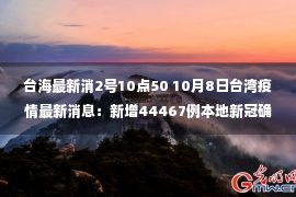 台海最新消2号10点50 10月8日台湾疫情最新消息：新增44467例本地新冠确诊病例