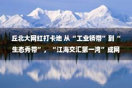 丘北大网红打卡地 从“工业锈带”到“生态秀带”，“江海交汇第一湾”成网红打卡地